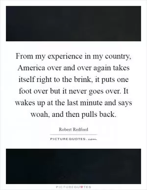 From my experience in my country, America over and over again takes itself right to the brink, it puts one foot over but it never goes over. It wakes up at the last minute and says woah, and then pulls back Picture Quote #1