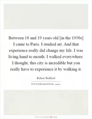 Between 18 and 19 years old [in the 1950s] I came to Paris. I studied art. And that experience really did change my life. I was living hand to mouth. I walked everywhere. I thought, this city is incredible but you really have to experience it by walking it Picture Quote #1