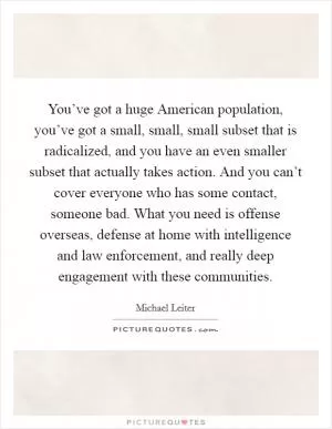 You’ve got a huge American population, you’ve got a small, small, small subset that is radicalized, and you have an even smaller subset that actually takes action. And you can’t cover everyone who has some contact, someone bad. What you need is offense overseas, defense at home with intelligence and law enforcement, and really deep engagement with these communities Picture Quote #1