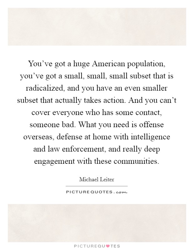 You've got a huge American population, you've got a small, small, small subset that is radicalized, and you have an even smaller subset that actually takes action. And you can't cover everyone who has some contact, someone bad. What you need is offense overseas, defense at home with intelligence and law enforcement, and really deep engagement with these communities Picture Quote #1