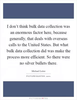 I don’t think bulk data collection was an enormous factor here, because generally, that deals with overseas calls to the United States. But what bulk data collection did was make the process more efficient. So there were no silver bullets there Picture Quote #1