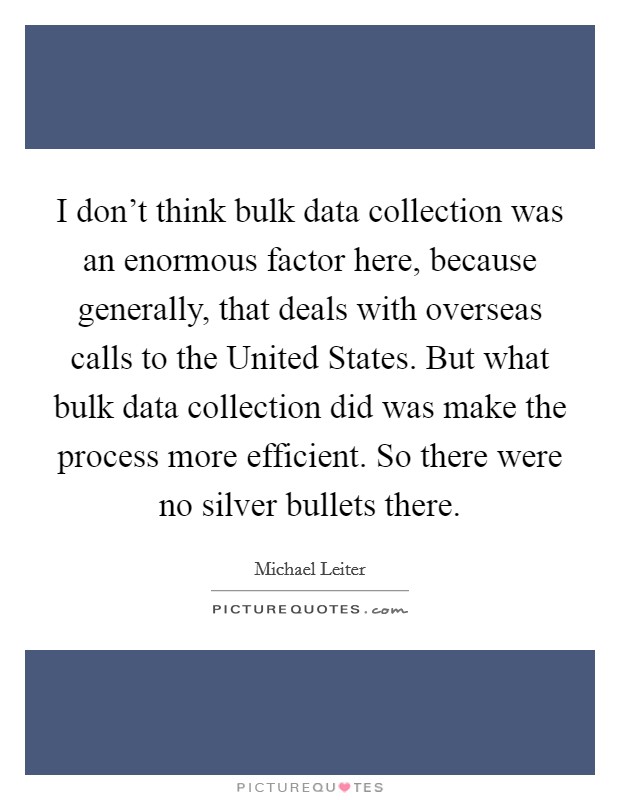 I don't think bulk data collection was an enormous factor here, because generally, that deals with overseas calls to the United States. But what bulk data collection did was make the process more efficient. So there were no silver bullets there Picture Quote #1