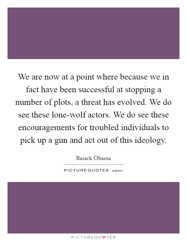 We are now at a point where because we in fact have been successful at stopping a number of plots, a threat has evolved. We do see these lone-wolf actors. We do see these encouragements for troubled individuals to pick up a gun and act out of this ideology Picture Quote #1