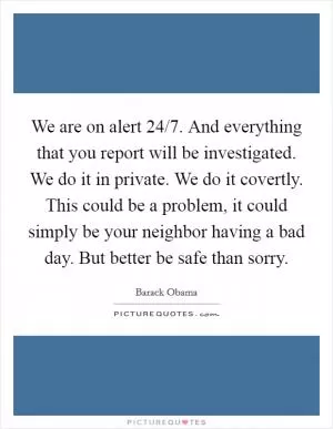 We are on alert 24/7. And everything that you report will be investigated. We do it in private. We do it covertly. This could be a problem, it could simply be your neighbor having a bad day. But better be safe than sorry Picture Quote #1