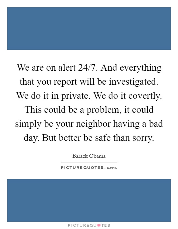 We are on alert 24/7. And everything that you report will be investigated. We do it in private. We do it covertly. This could be a problem, it could simply be your neighbor having a bad day. But better be safe than sorry Picture Quote #1
