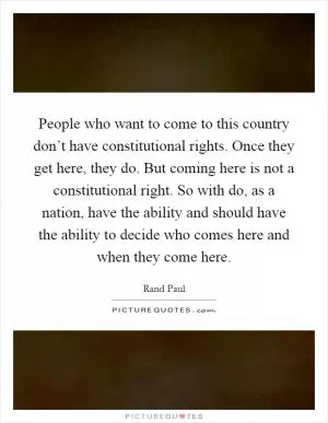 People who want to come to this country don’t have constitutional rights. Once they get here, they do. But coming here is not a constitutional right. So with do, as a nation, have the ability and should have the ability to decide who comes here and when they come here Picture Quote #1