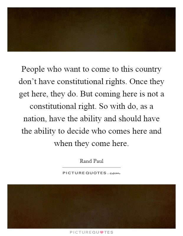 People who want to come to this country don't have constitutional rights. Once they get here, they do. But coming here is not a constitutional right. So with do, as a nation, have the ability and should have the ability to decide who comes here and when they come here Picture Quote #1