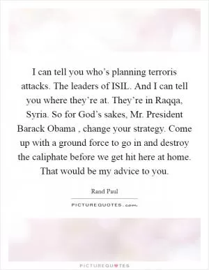 I can tell you who’s planning terroris attacks. The leaders of ISIL. And I can tell you where they’re at. They’re in Raqqa, Syria. So for God’s sakes, Mr. President Barack Obama , change your strategy. Come up with a ground force to go in and destroy the caliphate before we get hit here at home. That would be my advice to you Picture Quote #1