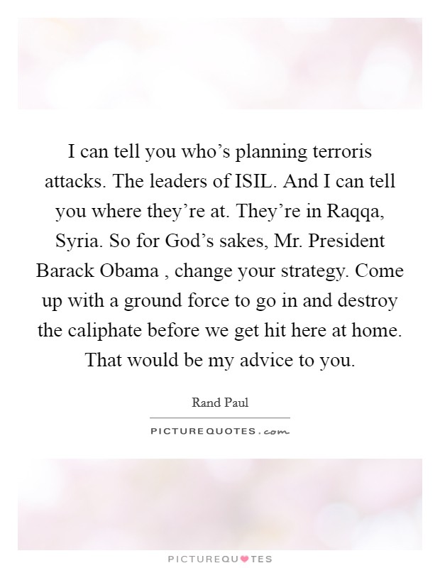 I can tell you who's planning terroris attacks. The leaders of ISIL. And I can tell you where they're at. They're in Raqqa, Syria. So for God's sakes, Mr. President Barack Obama , change your strategy. Come up with a ground force to go in and destroy the caliphate before we get hit here at home. That would be my advice to you Picture Quote #1