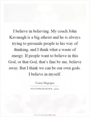 I believe in believing. My coach John Kavanagh is a big atheist and he is always trying to persuade people to his way of thinking, and I think what a waste of energy. If people want to believe in this God, or that God, that’s fine by me, believe away. But I think we can be our own gods. I believe in myself Picture Quote #1