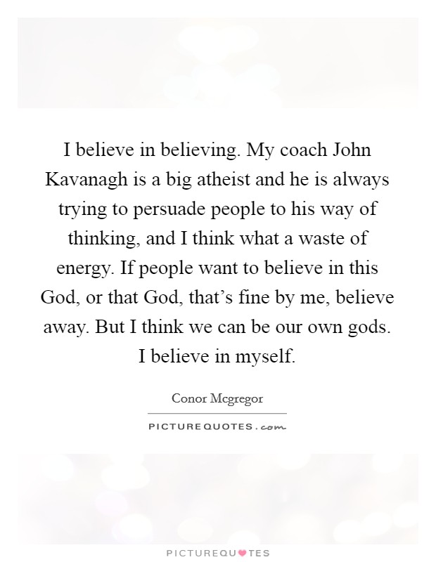I believe in believing. My coach John Kavanagh is a big atheist and he is always trying to persuade people to his way of thinking, and I think what a waste of energy. If people want to believe in this God, or that God, that's fine by me, believe away. But I think we can be our own gods. I believe in myself Picture Quote #1