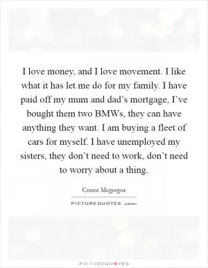 I love money, and I love movement. I like what it has let me do for my family. I have paid off my mum and dad’s mortgage, I’ve bought them two BMWs, they can have anything they want. I am buying a fleet of cars for myself. I have unemployed my sisters, they don’t need to work, don’t need to worry about a thing Picture Quote #1