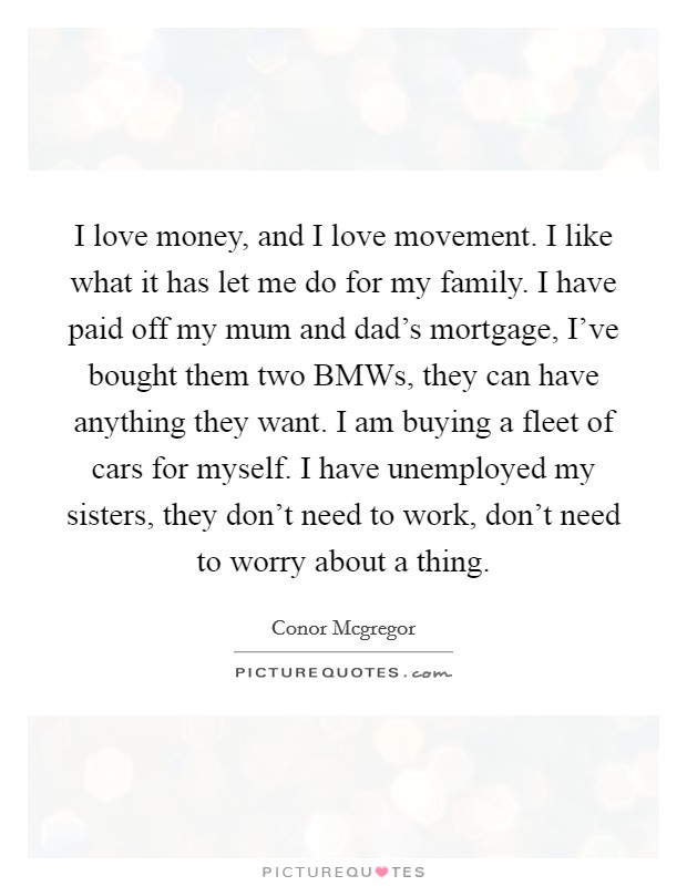 I love money, and I love movement. I like what it has let me do for my family. I have paid off my mum and dad's mortgage, I've bought them two BMWs, they can have anything they want. I am buying a fleet of cars for myself. I have unemployed my sisters, they don't need to work, don't need to worry about a thing Picture Quote #1