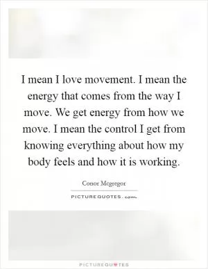 I mean I love movement. I mean the energy that comes from the way I move. We get energy from how we move. I mean the control I get from knowing everything about how my body feels and how it is working Picture Quote #1