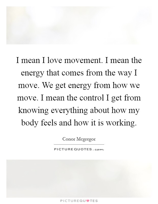 I mean I love movement. I mean the energy that comes from the way I move. We get energy from how we move. I mean the control I get from knowing everything about how my body feels and how it is working Picture Quote #1