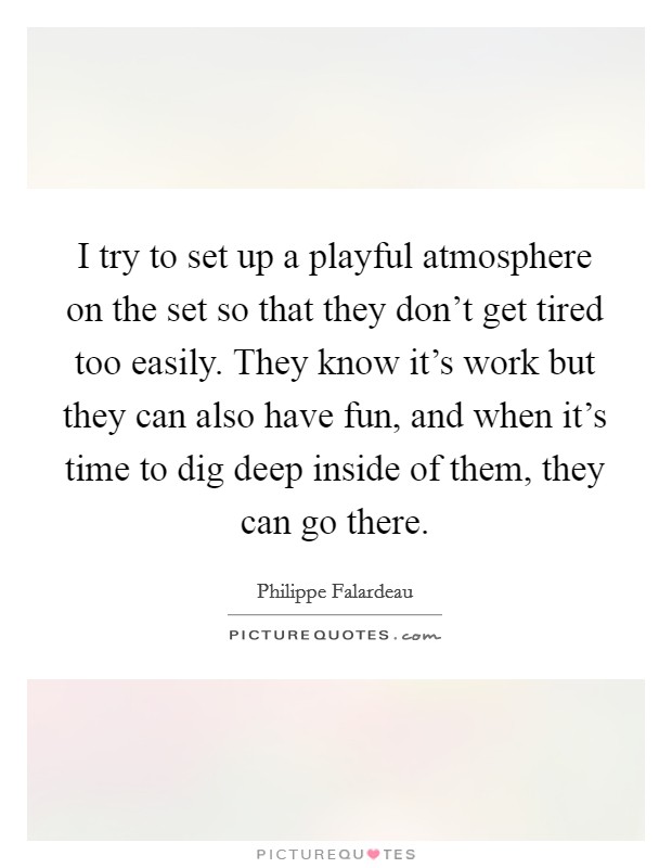 I try to set up a playful atmosphere on the set so that they don't get tired too easily. They know it's work but they can also have fun, and when it's time to dig deep inside of them, they can go there Picture Quote #1