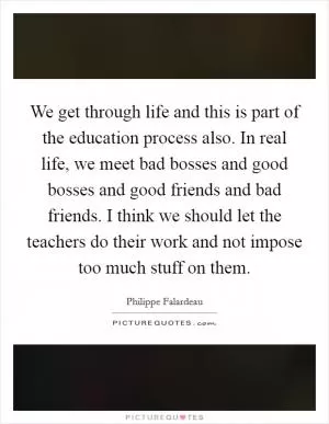 We get through life and this is part of the education process also. In real life, we meet bad bosses and good bosses and good friends and bad friends. I think we should let the teachers do their work and not impose too much stuff on them Picture Quote #1