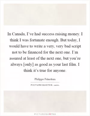 In Canada, I’ve had success raising money. I think I was fortunate enough. But today, I would have to write a very, very bad script not to be financed for the next one. I’m assured at least of the next one, but you’re always [only] as good as your last film. I think it’s true for anyone Picture Quote #1