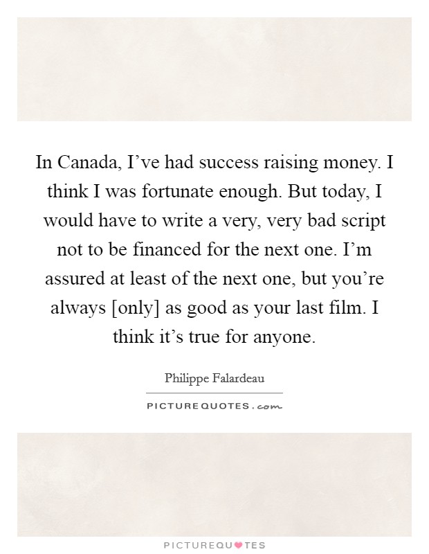 In Canada, I've had success raising money. I think I was fortunate enough. But today, I would have to write a very, very bad script not to be financed for the next one. I'm assured at least of the next one, but you're always [only] as good as your last film. I think it's true for anyone Picture Quote #1