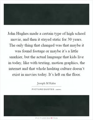 John Hughes made a certain type of high school movie, and then it stayed static for 30 years. The only thing that changed was that maybe it was found footage or maybe it’s a little snarkier, but the actual language that kids live in today, like with texting, motion graphics, the internet and that whole hashtag culture doesn’t exist in movies today. It’s left on the floor Picture Quote #1
