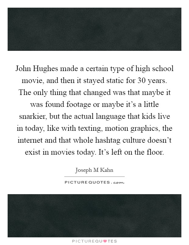 John Hughes made a certain type of high school movie, and then it stayed static for 30 years. The only thing that changed was that maybe it was found footage or maybe it's a little snarkier, but the actual language that kids live in today, like with texting, motion graphics, the internet and that whole hashtag culture doesn't exist in movies today. It's left on the floor Picture Quote #1