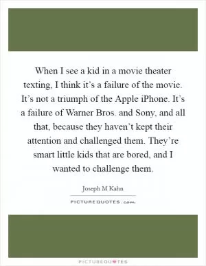 When I see a kid in a movie theater texting, I think it’s a failure of the movie. It’s not a triumph of the Apple iPhone. It’s a failure of Warner Bros. and Sony, and all that, because they haven’t kept their attention and challenged them. They’re smart little kids that are bored, and I wanted to challenge them Picture Quote #1