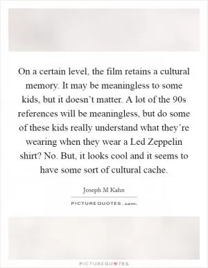 On a certain level, the film retains a cultural memory. It may be meaningless to some kids, but it doesn’t matter. A lot of the  90s references will be meaningless, but do some of these kids really understand what they’re wearing when they wear a Led Zeppelin shirt? No. But, it looks cool and it seems to have some sort of cultural cache Picture Quote #1