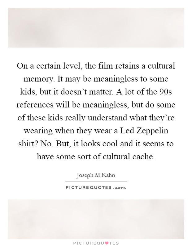 On a certain level, the film retains a cultural memory. It may be meaningless to some kids, but it doesn't matter. A lot of the  90s references will be meaningless, but do some of these kids really understand what they're wearing when they wear a Led Zeppelin shirt? No. But, it looks cool and it seems to have some sort of cultural cache Picture Quote #1