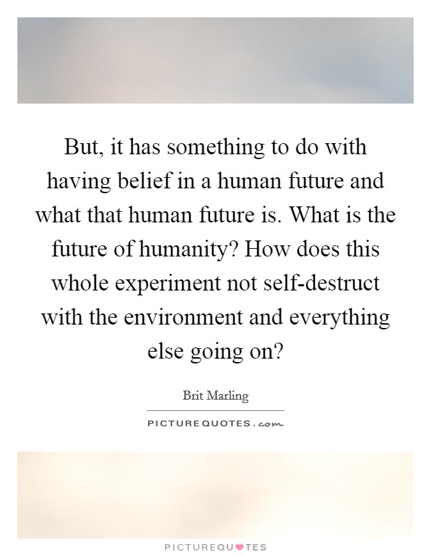 But, it has something to do with having belief in a human future and what that human future is. What is the future of humanity? How does this whole experiment not self-destruct with the environment and everything else going on? Picture Quote #1