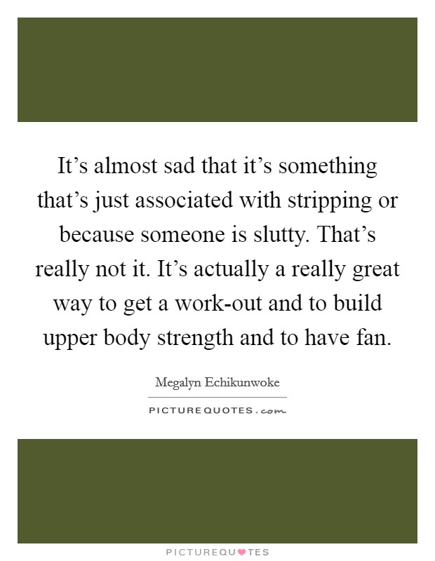It's almost sad that it's something that's just associated with stripping or because someone is slutty. That's really not it. It's actually a really great way to get a work-out and to build upper body strength and to have fan Picture Quote #1