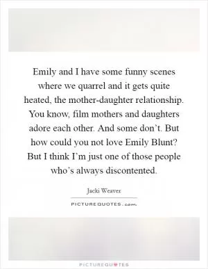 Emily and I have some funny scenes where we quarrel and it gets quite heated, the mother-daughter relationship. You know, film mothers and daughters adore each other. And some don’t. But how could you not love Emily Blunt? But I think I’m just one of those people who’s always discontented Picture Quote #1