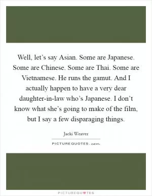 Well, let’s say Asian. Some are Japanese. Some are Chinese. Some are Thai. Some are Vietnamese. He runs the gamut. And I actually happen to have a very dear daughter-in-law who’s Japanese. I don’t know what she’s going to make of the film, but I say a few disparaging things Picture Quote #1