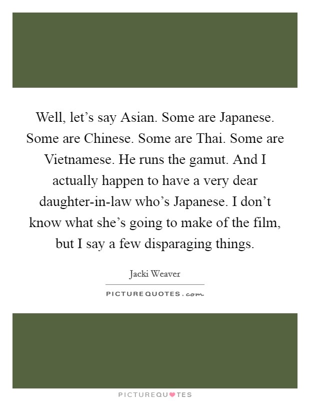 Well, let's say Asian. Some are Japanese. Some are Chinese. Some are Thai. Some are Vietnamese. He runs the gamut. And I actually happen to have a very dear daughter-in-law who's Japanese. I don't know what she's going to make of the film, but I say a few disparaging things Picture Quote #1