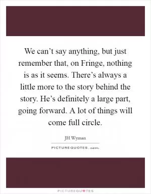 We can’t say anything, but just remember that, on Fringe, nothing is as it seems. There’s always a little more to the story behind the story. He’s definitely a large part, going forward. A lot of things will come full circle Picture Quote #1