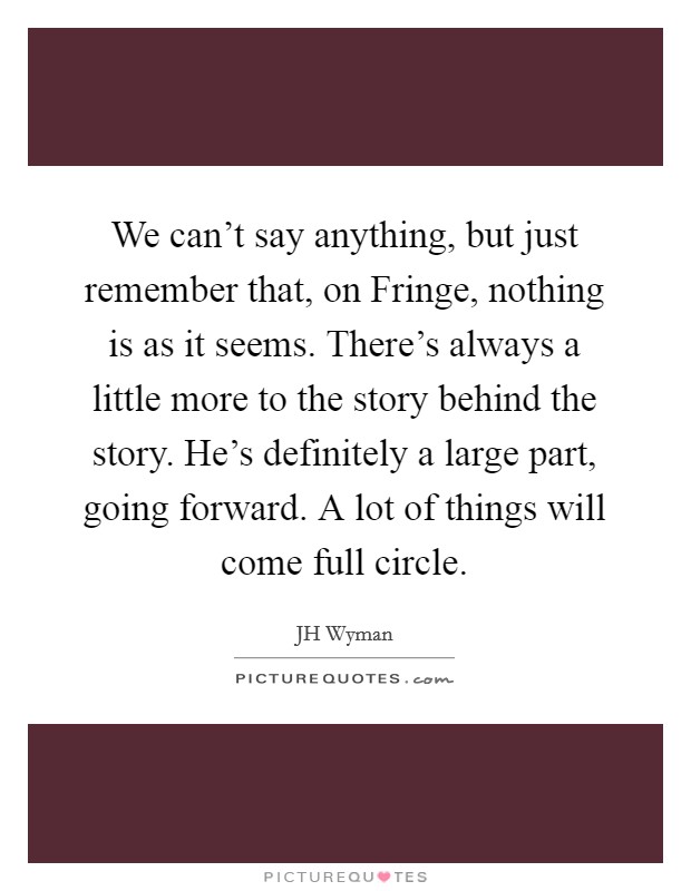 We can't say anything, but just remember that, on Fringe, nothing is as it seems. There's always a little more to the story behind the story. He's definitely a large part, going forward. A lot of things will come full circle Picture Quote #1