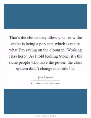 That’s the choice they allow you - now the outlet is being a pop star, which is really what I’m saying on the album in ‘Working class hero’. As I told Rolling Stone, it’s the same people who have the power, the class system didn’t change one little bit Picture Quote #1