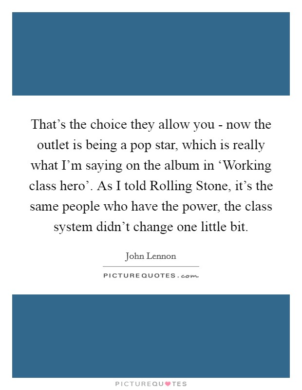 That's the choice they allow you - now the outlet is being a pop star, which is really what I'm saying on the album in ‘Working class hero'. As I told Rolling Stone, it's the same people who have the power, the class system didn't change one little bit Picture Quote #1
