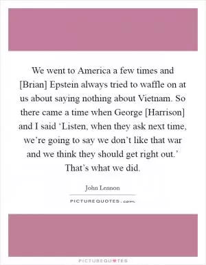 We went to America a few times and [Brian] Epstein always tried to waffle on at us about saying nothing about Vietnam. So there came a time when George [Harrison] and I said ‘Listen, when they ask next time, we’re going to say we don’t like that war and we think they should get right out.’ That’s what we did Picture Quote #1