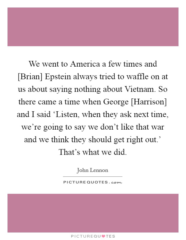 We went to America a few times and [Brian] Epstein always tried to waffle on at us about saying nothing about Vietnam. So there came a time when George [Harrison] and I said ‘Listen, when they ask next time, we're going to say we don't like that war and we think they should get right out.' That's what we did Picture Quote #1