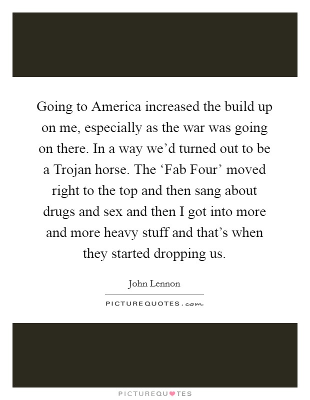 Going to America increased the build up on me, especially as the war was going on there. In a way we'd turned out to be a Trojan horse. The ‘Fab Four' moved right to the top and then sang about drugs and sex and then I got into more and more heavy stuff and that's when they started dropping us Picture Quote #1