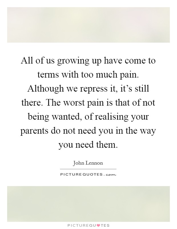 All of us growing up have come to terms with too much pain. Although we repress it, it's still there. The worst pain is that of not being wanted, of realising your parents do not need you in the way you need them Picture Quote #1