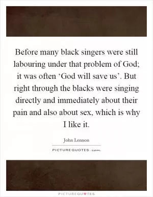 Before many black singers were still labouring under that problem of God; it was often ‘God will save us’. But right through the blacks were singing directly and immediately about their pain and also about sex, which is why I like it Picture Quote #1