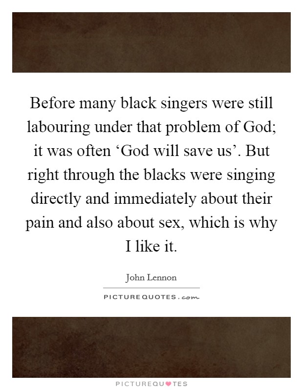Before many black singers were still labouring under that problem of God; it was often ‘God will save us'. But right through the blacks were singing directly and immediately about their pain and also about sex, which is why I like it Picture Quote #1