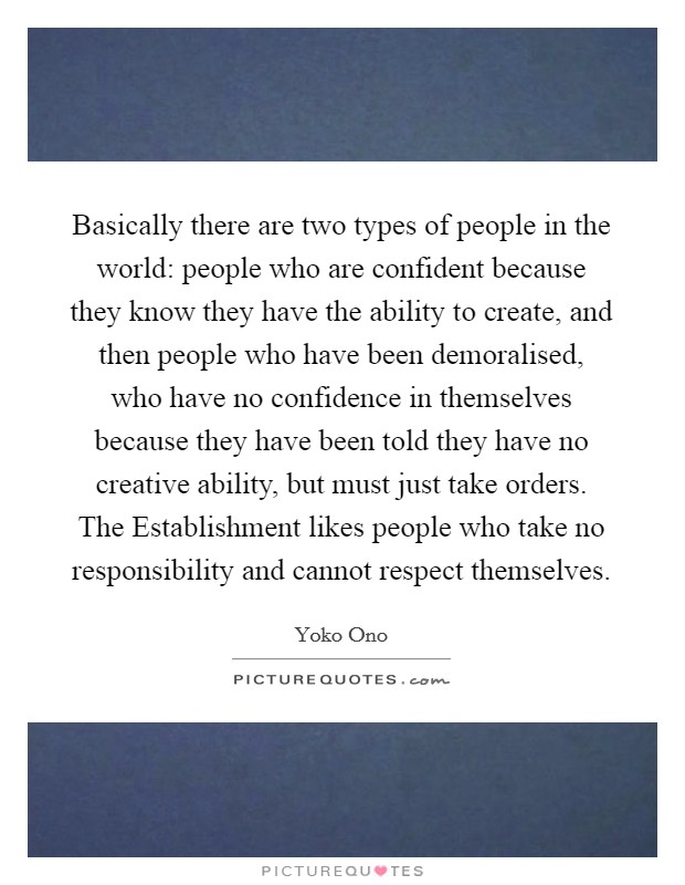 Basically there are two types of people in the world: people who are confident because they know they have the ability to create, and then people who have been demoralised, who have no confidence in themselves because they have been told they have no creative ability, but must just take orders. The Establishment likes people who take no responsibility and cannot respect themselves Picture Quote #1