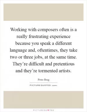 Working with composers often is a really frustrating experience because you speak a different language and, oftentimes, they take two or three jobs, at the same time. They’re difficult and pretentious and they’re tormented artists Picture Quote #1