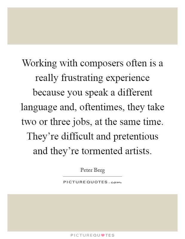 Working with composers often is a really frustrating experience because you speak a different language and, oftentimes, they take two or three jobs, at the same time. They're difficult and pretentious and they're tormented artists Picture Quote #1