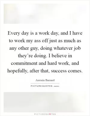 Every day is a work day, and I have to work my ass off just as much as any other guy, doing whatever job they’re doing. I believe in commitment and hard work, and hopefully, after that, success comes Picture Quote #1