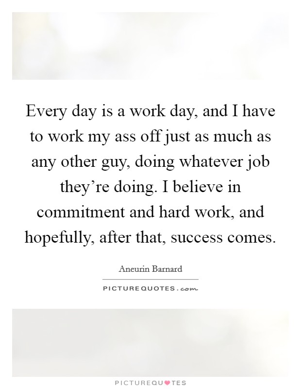 Every day is a work day, and I have to work my ass off just as much as any other guy, doing whatever job they're doing. I believe in commitment and hard work, and hopefully, after that, success comes Picture Quote #1
