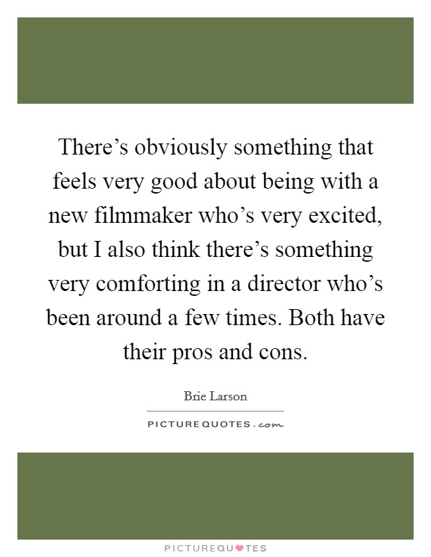 There's obviously something that feels very good about being with a new filmmaker who's very excited, but I also think there's something very comforting in a director who's been around a few times. Both have their pros and cons Picture Quote #1