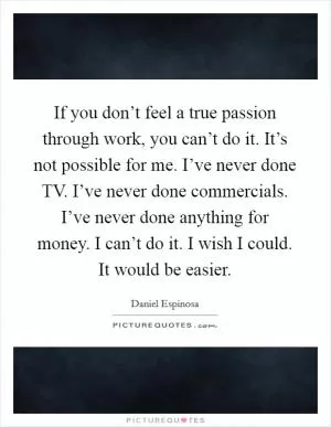 If you don’t feel a true passion through work, you can’t do it. It’s not possible for me. I’ve never done TV. I’ve never done commercials. I’ve never done anything for money. I can’t do it. I wish I could. It would be easier Picture Quote #1